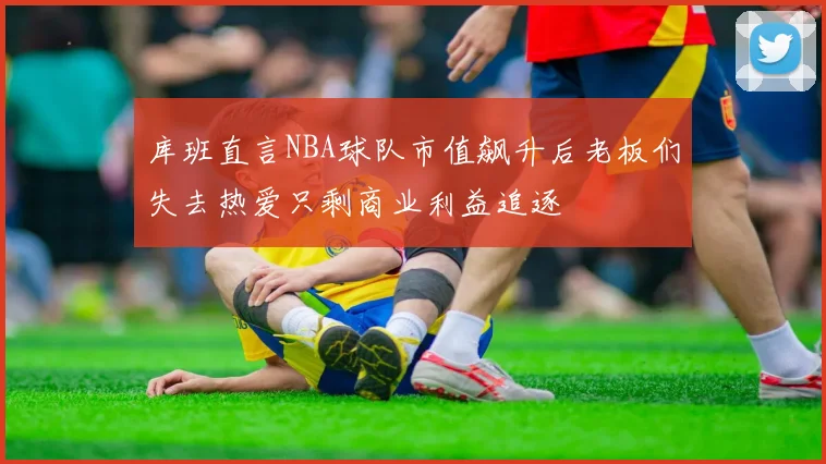 库班直言NBA球队市值飙升后老板们失去热爱只剩商业利益追逐