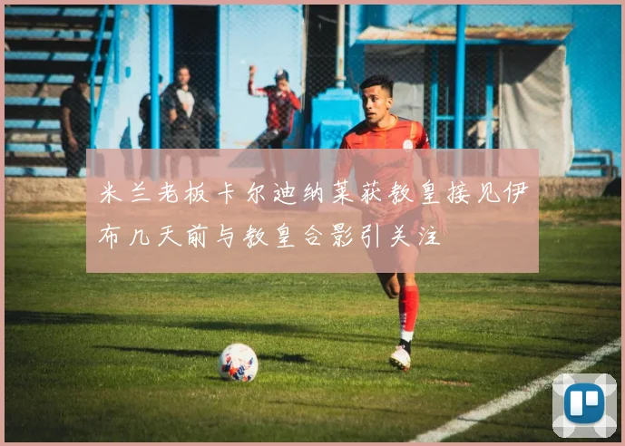 米兰老板卡尔迪纳莱获教皇接见伊布几天前与教皇合影引关注