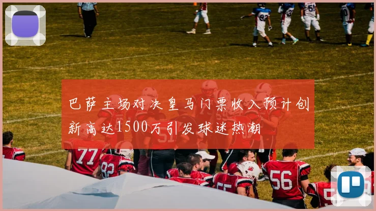 巴萨主场对决皇马门票收入预计创新高达1500万引发球迷热潮