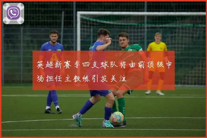 英超新赛季四支球队将由前顶级中场担任主教练引发关注