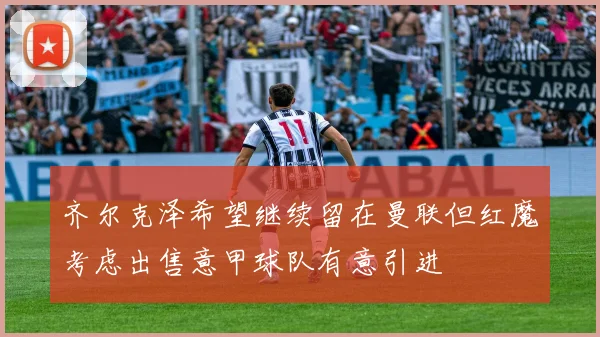 齐尔克泽希望继续留在曼联但红魔考虑出售意甲球队有意引进