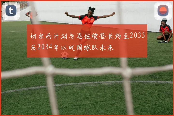 切尔西计划与恩佐续签长约至2033或2034年以巩固球队未来
