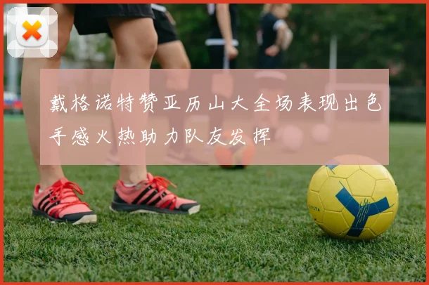 戴格诺特赞亚历山大全场表现出色手感火热助力队友发挥