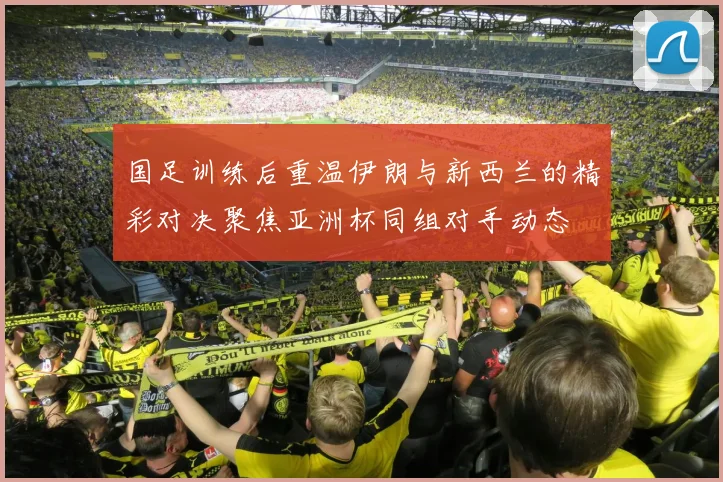 国足训练后重温伊朗与新西兰的精彩对决聚焦亚洲杯同组对手动态