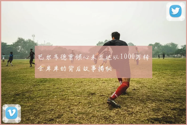 巴尔韦德曾倾心米兰达以1000万转会库库的背后故事揭秘