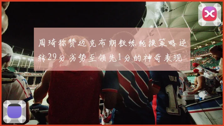 周琦称赞迈克布朗教练轮换策略逆转29分劣势至领先1分的神奇表现