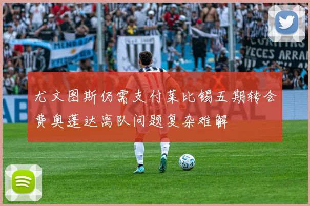 尤文图斯仍需支付莱比锡五期转会费奥蓬达离队问题复杂难解