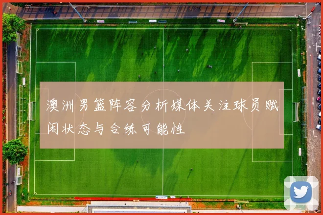澳洲男篮阵容分析媒体关注球员赋闲状态与合练可能性
