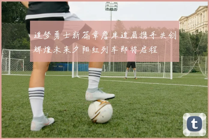 追梦勇士新篇章詹库追眉携手共创辉煌未来夕阳红列车即将启程