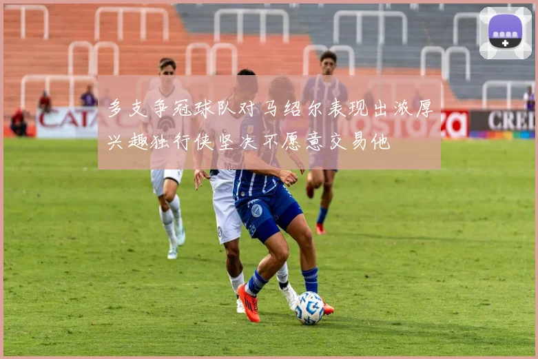 多支争冠球队对马绍尔表现出浓厚兴趣独行侠坚决不愿意交易他
