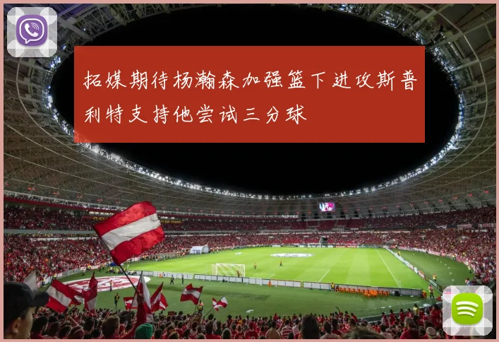 拓媒期待杨瀚森加强篮下进攻斯普利特支持他尝试三分球