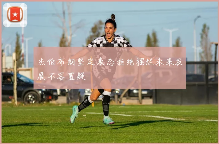 杰伦布朗坚定表态拒绝摆烂未来发展不容置疑