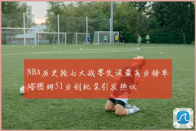 NBA历史抢七大战零失误最高分榜单塔图姆51分创纪录引发热议