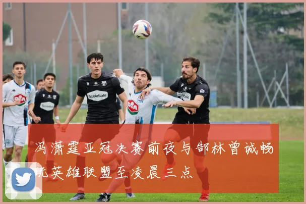 冯潇霆亚冠决赛前夜与郜林曾诚畅玩英雄联盟至凌晨三点