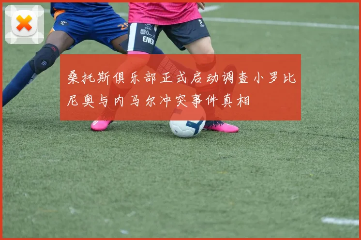 桑托斯俱乐部正式启动调查小罗比尼奥与内马尔冲突事件真相