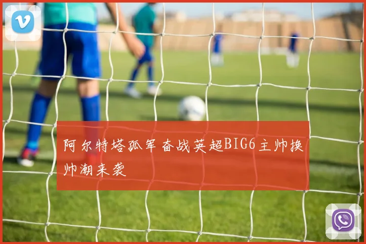 阿尔特塔孤军奋战英超BIG6主帅换帅潮来袭