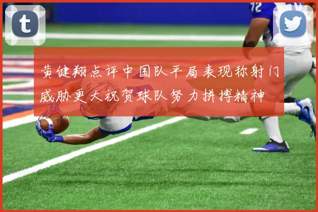 黄健翔点评中国队平局表现称射门威胁更大祝贺球队努力拼搏精神