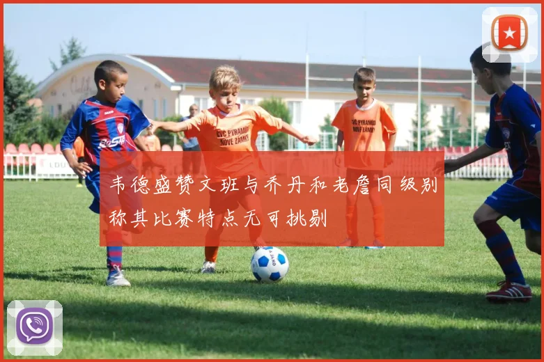 韦德盛赞文班与乔丹和老詹同级别称其比赛特点无可挑剔