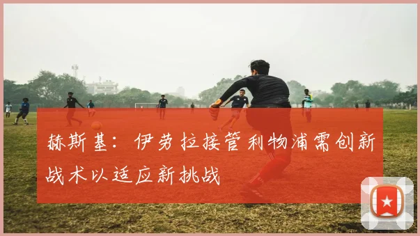 赫斯基：伊劳拉接管利物浦需创新战术以适应新挑战