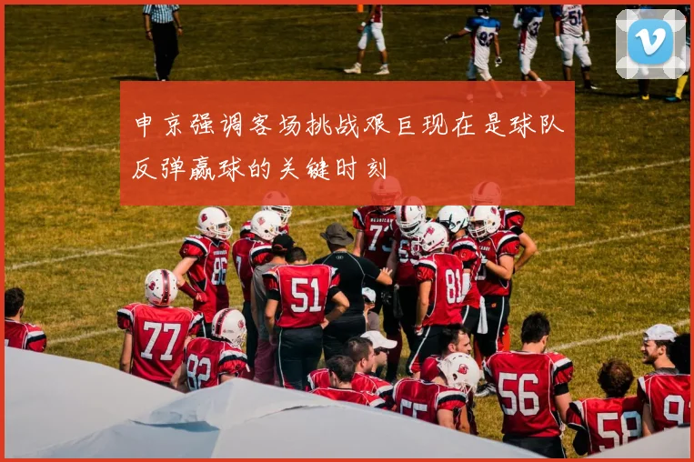 申京强调客场挑战艰巨现在是球队反弹赢球的关键时刻