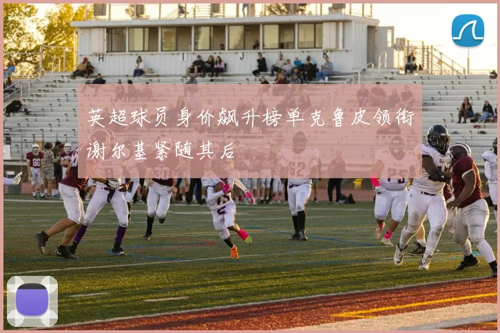 英超球员身价飙升榜单克鲁皮领衔谢尔基紧随其后