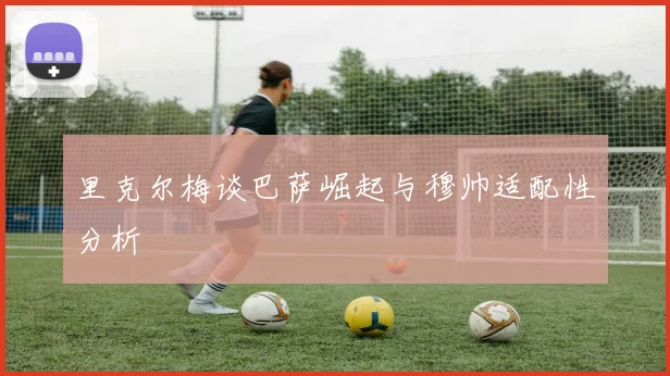 里克尔梅谈巴萨崛起与穆帅适配性分析