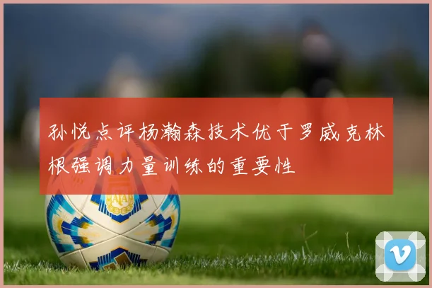孙悦点评杨瀚森技术优于罗威克林根强调力量训练的重要性
