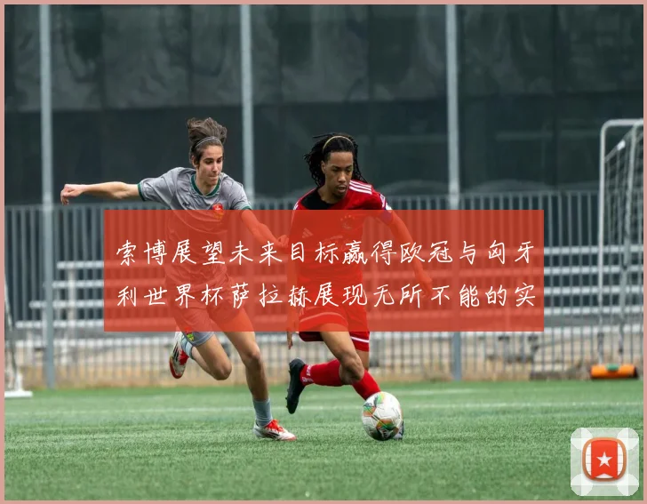 索博展望未来目标赢得欧冠与匈牙利世界杯萨拉赫展现无所不能的实力