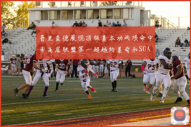 普里查德展现顶级基本功两项命中率高居联盟第一超越约基奇和SGA