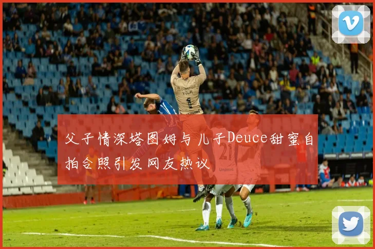 父子情深塔图姆与儿子Deuce甜蜜自拍合照引发网友热议