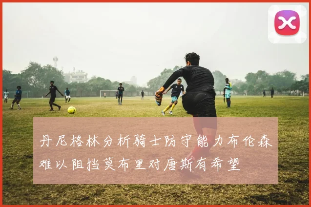 丹尼格林分析骑士防守能力布伦森难以阻挡莫布里对唐斯有希望