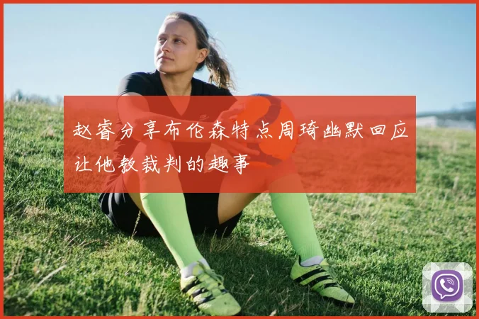赵睿分享布伦森特点周琦幽默回应让他教裁判的趣事