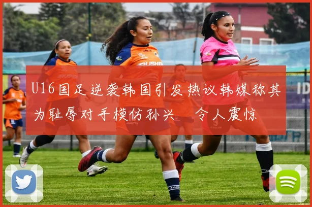 U16国足逆袭韩国引发热议韩媒称其为耻辱对手模仿孙兴慜令人震惊