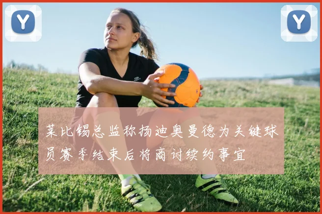 莱比锡总监称扬迪奥曼德为关键球员赛季结束后将商讨续约事宜