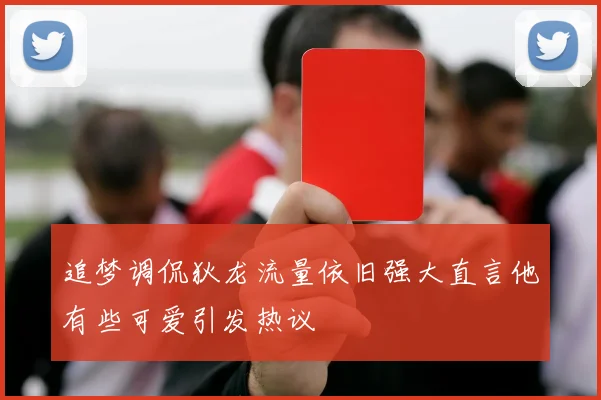 追梦调侃狄龙流量依旧强大直言他有些可爱引发热议